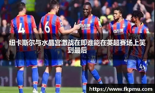 纽卡斯尔与水晶宫激战在即谁能在英超赛场上笑到最后